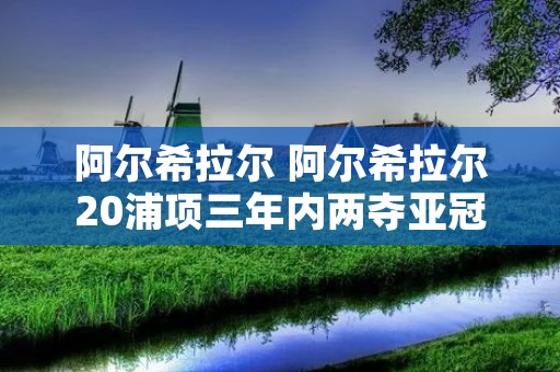 阿尔希拉尔 阿尔希拉尔20浦项三年内两夺亚冠