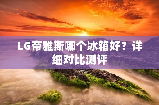 LG帝雅斯哪个冰箱好?详细对比测评 LG帝雅斯哪个冰箱好?详细对比测评