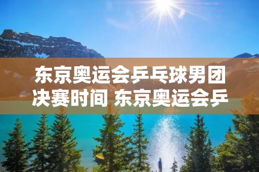 东京奥运会乒乓球男团决赛时间 东京奥运会乒乓球男团决赛什么时间开始?