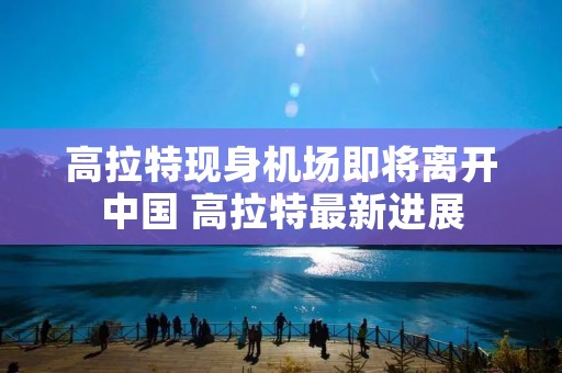 高拉特现身机场即将离开中国 高拉特最新进展