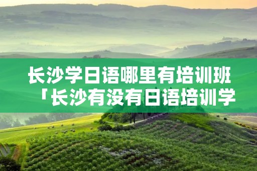 长沙学日语哪里有培训班「长沙有没有日语培训学校」 长沙学日语哪里有培训班「长沙有没有日语培训学校」