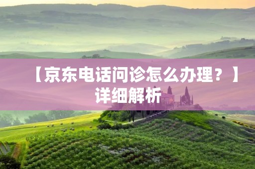 【京东电话问诊怎么办理?】详细解析