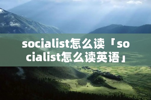 socialist怎么读「socialist怎么读英语」 socialist怎么读「socialist怎么读英语」
