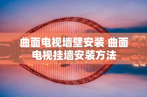 曲面电视墙壁安装 曲面电视挂墙安装方法 曲面电视墙壁安装 曲面电视挂墙安装方法