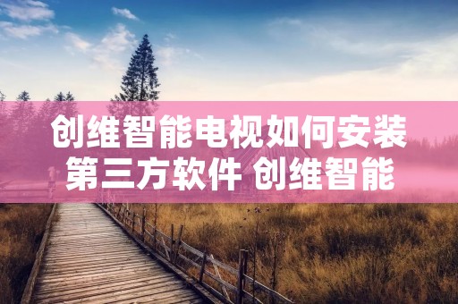 创维智能电视如何安装第三方软件 创维智能电视如何安装第三方软件应用 创维智能电视如何安装第三方软件 创维智能电视如何安装第三方软件应用