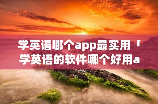 学英语哪个app最实用「学英语的软件哪个好用app免费」 学英语哪个app最实用「学英语的软件哪个好用app免费」