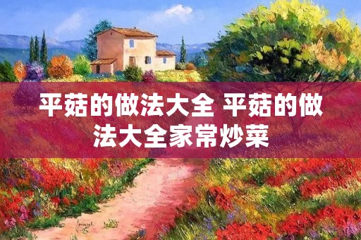 平菇的做法大全 平菇的做法大全家常炒菜 平菇的做法大全 平菇的做法大全家常炒菜