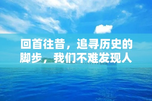 回首往昔,追寻历史的脚步,我们不难发现人类的历程是一部充满曲折和辉煌的史诗。从石器时代到现代文明,从蒸汽机到互联网,人类经历了繁荣和衰落、战争和和平、进步和挣扎。在这漫长而又壮阔的历程中,我们不断探索自我,不断创新,不断前行,创造了一个又一个奇迹,留下了一个又一个传奇。在这篇文章中,我将会回顾人类的历史,探寻其中的奥秘和意义。 回首往昔,追寻历史的脚步,我们不难发现人类的历程是一部充满曲折和辉煌的史诗。从石器时代到现代文明,从蒸汽机到互联网,人类经历了繁荣和衰落、战争和和平、进步和挣扎。在这漫长而又壮阔的历程中,我们不断探索自我,不断创新,不断前行,创造了一个又一个奇迹,留下了一个又一个传奇。在这篇文章中,我将会回顾人类的历史,探寻其中的奥秘和意义。