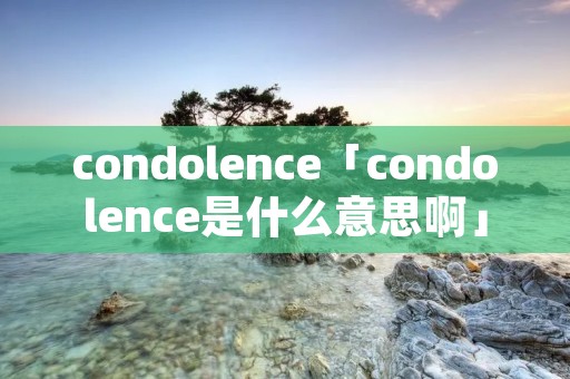 condolence「condolence是什么意思啊」 condolence「condolence是什么意思啊」