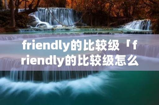 friendly的比较级「friendly的比较级怎么写」
