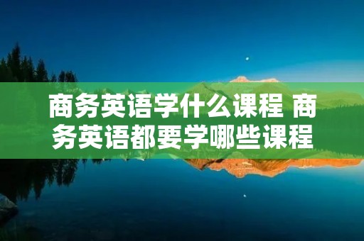 商务英语学什么课程 商务英语都要学哪些课程 商务英语学什么课程 商务英语都要学哪些课程