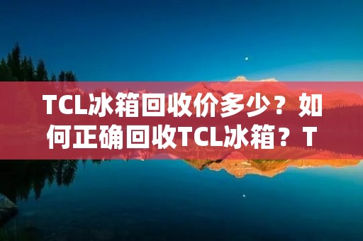 TCL冰箱回收价多少？如何正确回收TCL冰箱？TCL冰箱回收的注意事项有哪些？