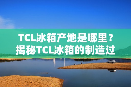 TCL冰箱产地是哪里？揭秘TCL冰箱的制造过程和品质保障