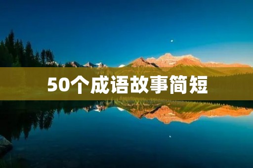 50个成语故事简短：让我们一起听听这些成语背后的故事