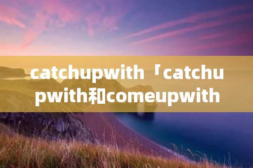 catchupwith「catchupwith和comeupwith的区别」 catchupwith「catchupwith和comeupwith的区别」