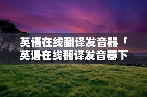英语在线翻译发音器「英语在线翻译发音器下载」