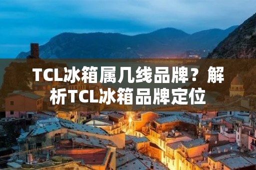 TCL冰箱属几线品牌？解析TCL冰箱品牌定位