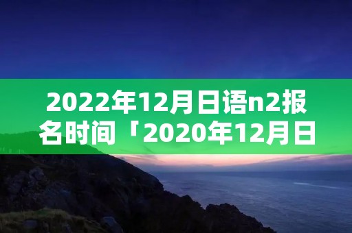 2022年12月日语n2报名时间「2020年12月日语n2报名时间」