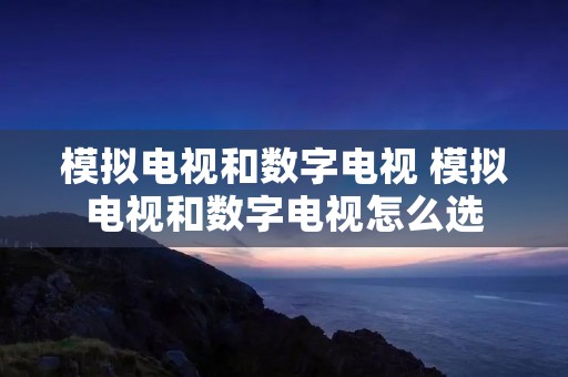 模拟电视和数字电视 模拟电视和数字电视怎么选