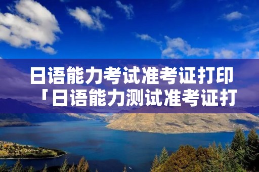日语能力考试准考证打印「日语能力测试准考证打印」