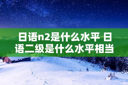 日语n2是什么水平 日语二级是什么水平相当于英语几级 日语n2是什么水平 日语二级是什么水平相当于英语几级