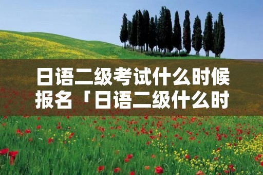 日语二级考试什么时候报名「日语二级什么时候报名及考试时间」 日语二级考试什么时候报名「日语二级什么时候报名及考试时间」