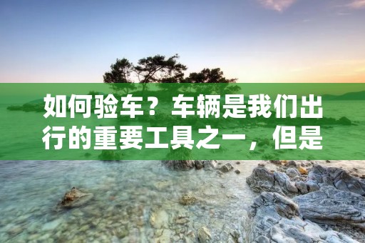 如何验车？车辆是我们出行的重要工具之一，但是如果车辆存在问题，不仅会影响到我们的安全，还会增加维修成本。因此，在购买二手车或者保养自己的车辆时，我们需要进行验车。但是，很多人并不知道如何验车，下面我们就来详细介绍一下。