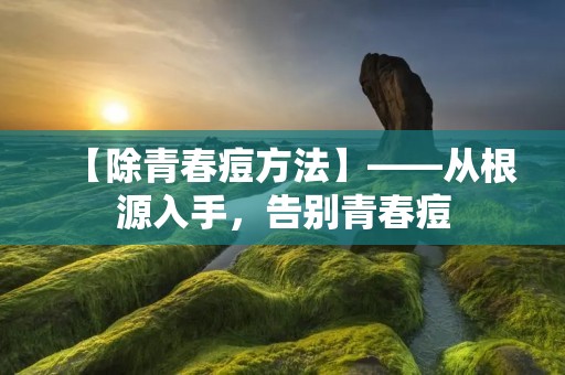 【除青春痘方法】——从根源入手，告别青春痘