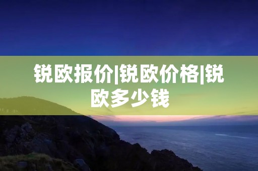 锐欧报价|锐欧价格|锐欧多少钱