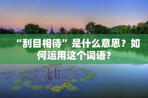 “刮目相待”是什么意思?如何运用这个词语?
