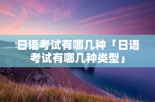 日语考试有哪几种「日语考试有哪几种类型」 日语考试有哪几种「日语考试有哪几种类型」