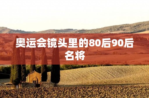 奥运会镜头里的80后90后名将:他们的故事 奥运会镜头里的80后90后名将:他们的故事