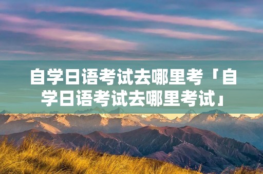 自学日语考试去哪里考「自学日语考试去哪里考试」