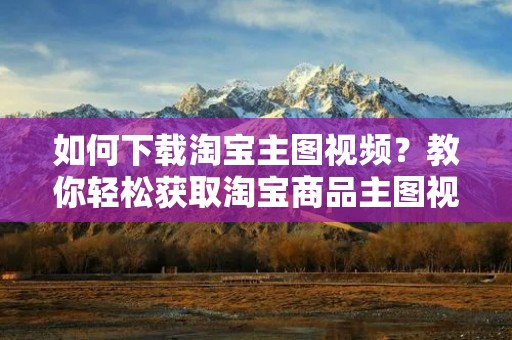 如何下载淘宝主图视频?教你轻松获取淘宝商品主图视频