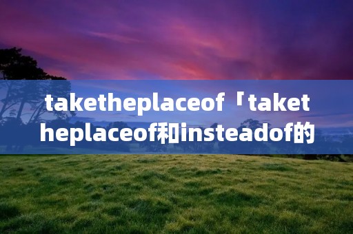 taketheplaceof「taketheplaceof和insteadof的用法」 taketheplaceof「taketheplaceof和insteadof的用法」