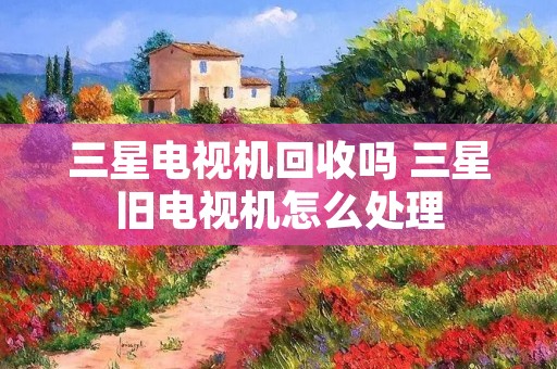 三星电视机回收吗 三星旧电视机怎么处理