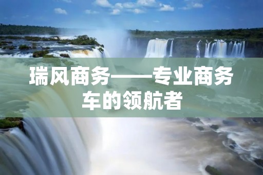 瑞风商务——专业商务车的领航者 瑞风商务——专业商务车的领航者