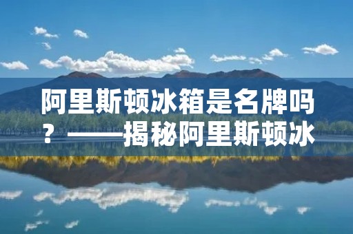 阿里斯顿冰箱是名牌吗?——揭秘阿里斯顿冰箱的品牌实力 阿里斯顿冰箱是名牌吗?——揭秘阿里斯顿冰箱的品牌实力