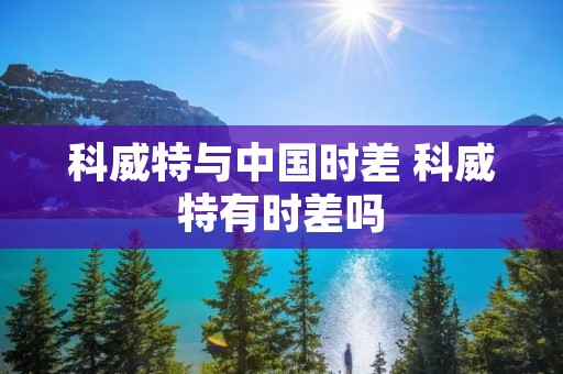 科威特与中国时差 科威特有时差吗 科威特与中国时差 科威特有时差吗