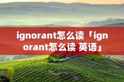 ignorant怎么读「ignorant怎么读 英语」 ignorant怎么读「ignorant怎么读 英语」