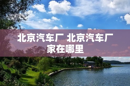 北京汽车厂 北京汽车厂家在哪里