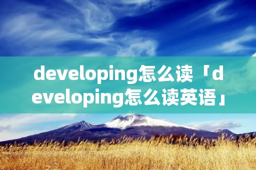 developing怎么读「developing怎么读英语」