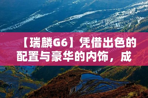 【瑞麟G6】凭借出色的配置与豪华的内饰,成为高端轿车的首选 【瑞麟G6】凭借出色的配置与豪华的内饰,成为高端轿车的首选