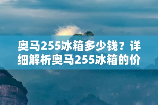 奥马255冰箱多少钱？详细解析奥马255冰箱的价格
