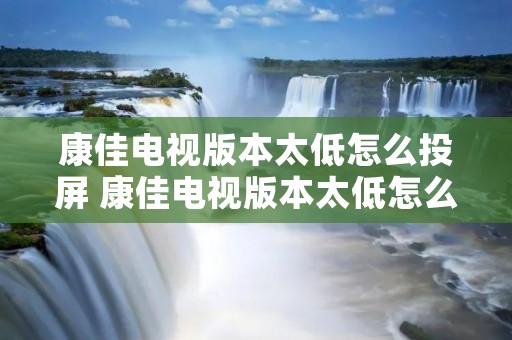 康佳电视版本太低怎么投屏 康佳电视版本太低怎么升级