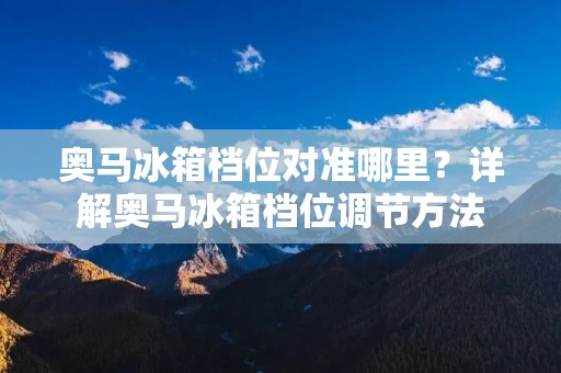 奥马冰箱档位对准哪里?详解奥马冰箱档位调节方法 奥马冰箱档位对准哪里?详解奥马冰箱档位调节方法