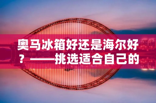 奥马冰箱好还是海尔好？——挑选适合自己的冰箱