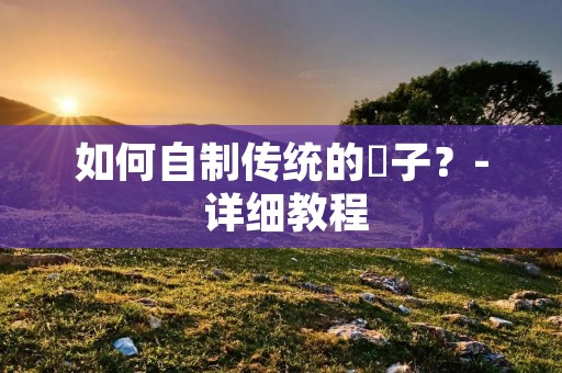 如何自制传统的籺子?- 详细教程 如何自制传统的籺子?- 详细教程