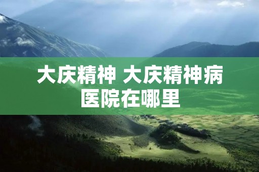 大庆精神 大庆精神病医院在哪里