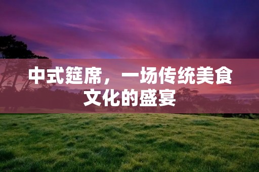 中式筵席,一场传统美食文化的盛宴